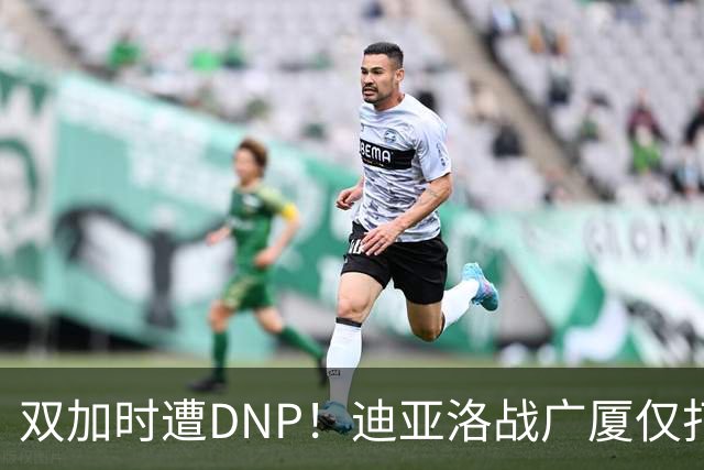 双加时遭DNP！迪亚洛战广厦仅打13分钟多位列外援出场时间倒数