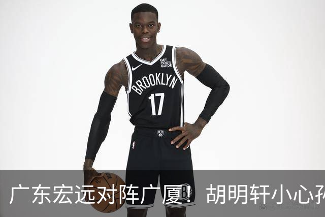 广东宏远对阵广厦！胡明轩小心孙铭徽，陈海涛拒绝3连败